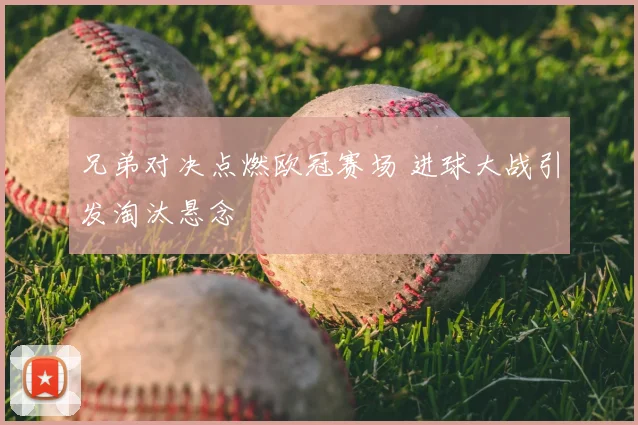 兄弟对决点燃欧冠赛场 进球大战引发淘汰悬念