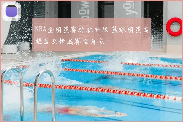 NBA全明星赛对抗升级 篮球明星高强度交锋成赛场看点