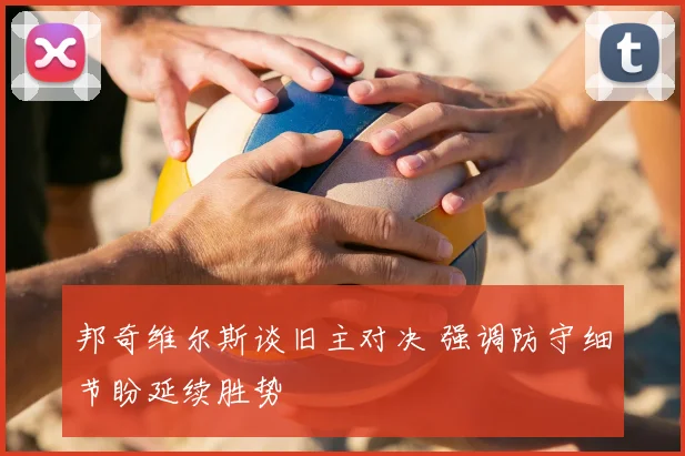 邦奇维尔斯谈旧主对决 强调防守细节盼延续胜势