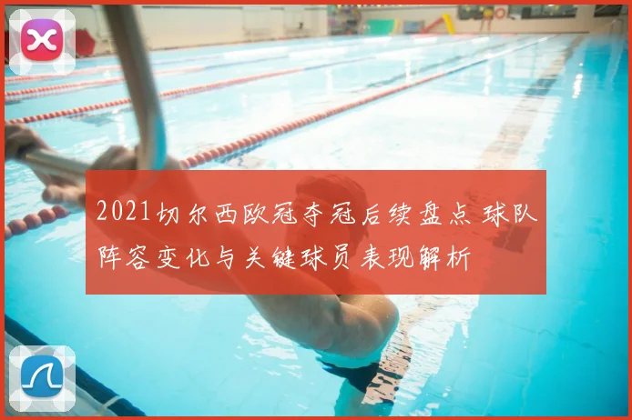 2021切尔西欧冠夺冠后续盘点 球队阵容变化与关键球员表现解析