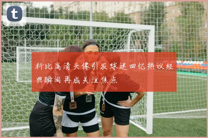 科比高清头像引发球迷回忆热议经典瞬间再成关注焦点