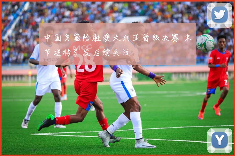 中国男篮险胜澳大利亚晋级决赛 末节逆转引发后续关注