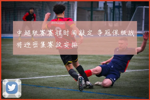 中超联赛赛程时间敲定 争冠保级战将迎密集赛段安排