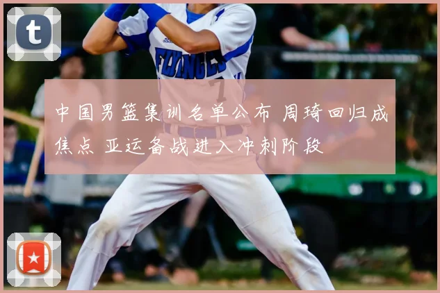 中国男篮集训名单公布 周琦回归成焦点 亚运备战进入冲刺阶段
