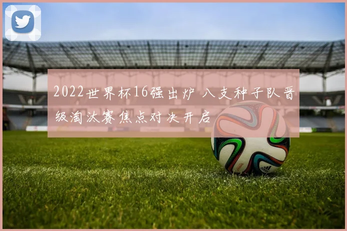 2022世界杯16强出炉 八支种子队晋级淘汰赛焦点对决开启