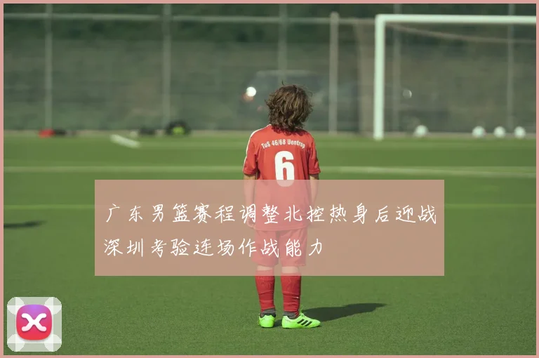 广东男篮赛程调整北控热身后迎战深圳考验连场作战能力