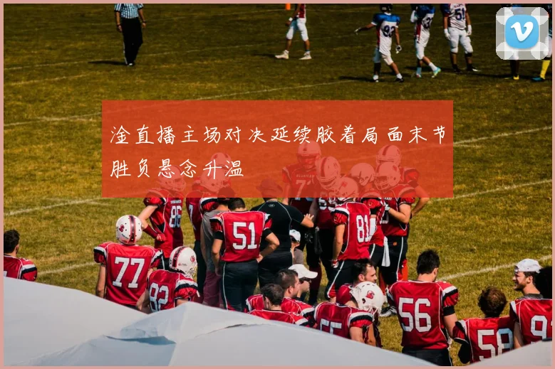 淦直播主场对决延续胶着局面末节胜负悬念升温