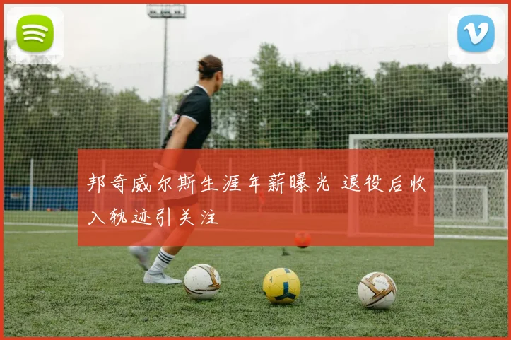 邦奇威尔斯生涯年薪曝光 退役后收入轨迹引关注