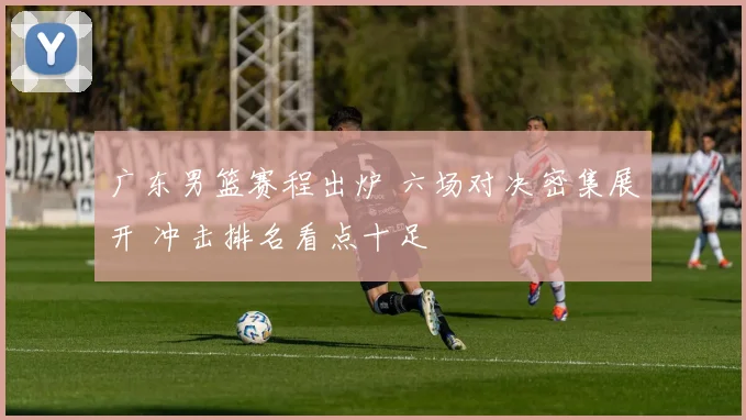 广东男篮赛程出炉 六场对决密集展开 冲击排名看点十足