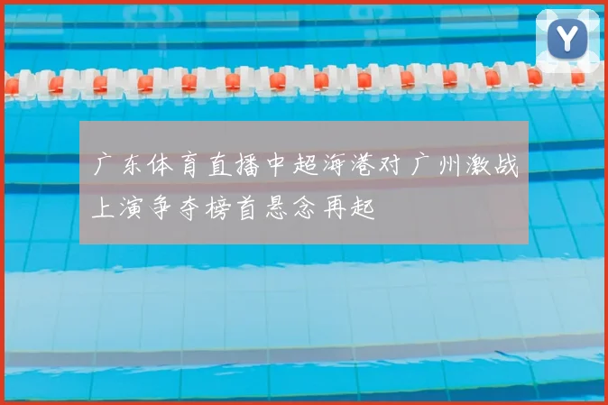 广东体育直播中超海港对广州激战上演争夺榜首悬念再起