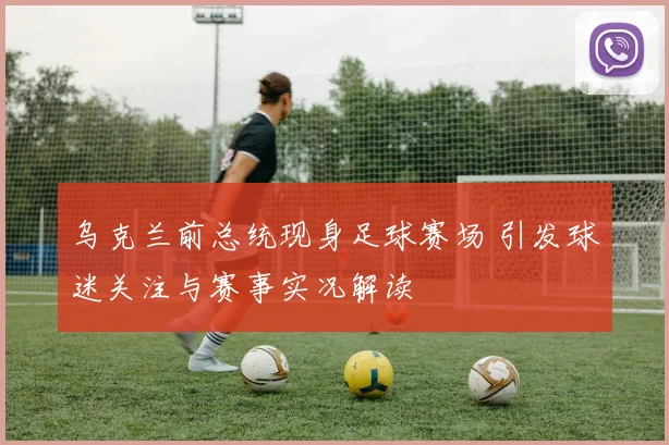 乌克兰前总统现身足球赛场 引发球迷关注与赛事实况解读