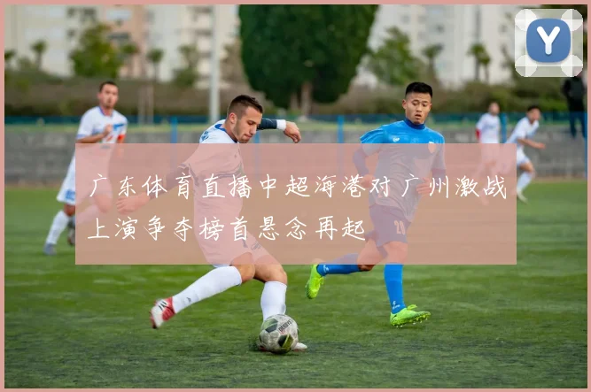 广东体育直播中超海港对广州激战上演争夺榜首悬念再起