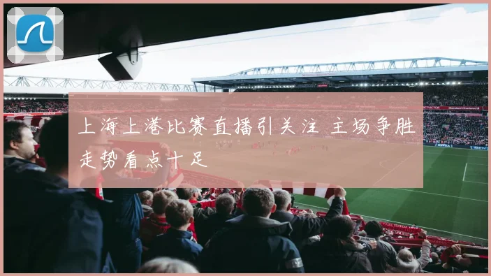 上海上港比赛直播引关注 主场争胜走势看点十足